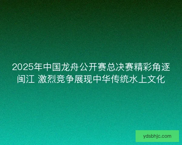 2025年中国龙舟公开赛总决赛精彩角逐闽江 激烈竞争展现中华传统水上文化