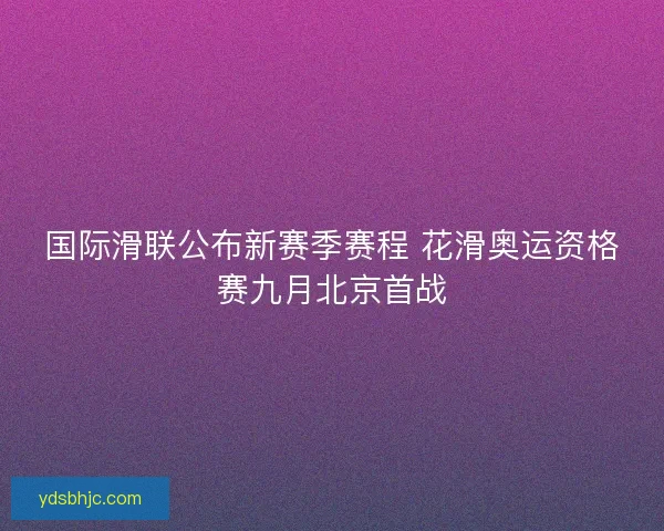 国际滑联公布新赛季赛程 花滑奥运资格赛九月北京首战